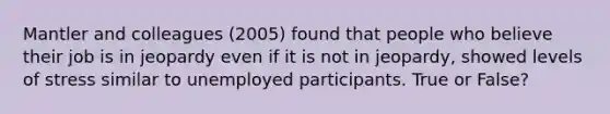 Mantler and colleagues (2005) found that people who believe their job is in jeopardy even if it is not in jeopardy, showed levels of stress similar to unemployed participants. True or False?