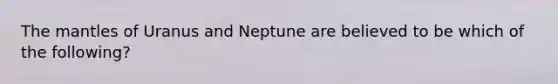 The mantles of Uranus and Neptune are believed to be which of the following?