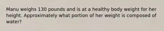 Manu weighs 130 pounds and is at a healthy body weight for her height. Approximately what portion of her weight is composed of water?