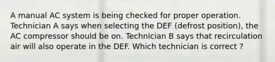 A manual AC system is being checked for proper operation. Technician A says when selecting the DEF (defrost position), the AC compressor should be on. Technician B says that recirculation air will also operate in the DEF. Which technician is correct ?