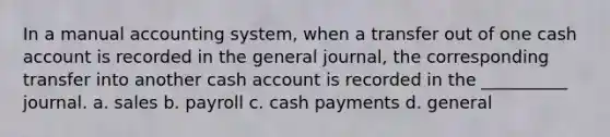 In a manual accounting system, when a transfer out of one cash account is recorded in the general journal, the corresponding transfer into another cash account is recorded in the __________ journal. a. sales b. payroll c. cash payments d. general