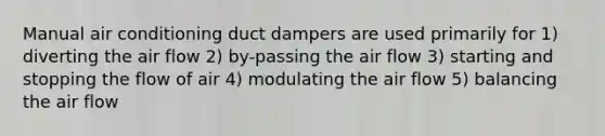 Manual air conditioning duct dampers are used primarily for 1) diverting the air flow 2) by-passing the air flow 3) starting and stopping the flow of air 4) modulating the air flow 5) balancing the air flow