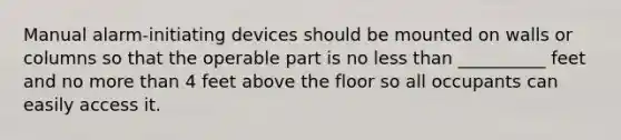 Manual alarm-initiating devices should be mounted on walls or columns so that the operable part is no less than __________ feet and no more than 4 feet above the floor so all occupants can easily access it.