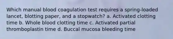 Which manual blood coagulation test requires a spring-loaded lancet, blotting paper, and a stopwatch? a. Activated clotting time b. Whole blood clotting time c. Activated partial thromboplastin time d. Buccal mucosa bleeding time