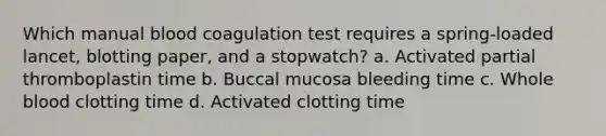 Which manual blood coagulation test requires a spring-loaded lancet, blotting paper, and a stopwatch? a. Activated partial thromboplastin time b. Buccal mucosa bleeding time c. Whole blood clotting time d. Activated clotting time