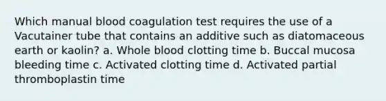 Which manual blood coagulation test requires the use of a Vacutainer tube that contains an additive such as diatomaceous earth or kaolin? a. Whole blood clotting time b. Buccal mucosa bleeding time c. Activated clotting time d. Activated partial thromboplastin time