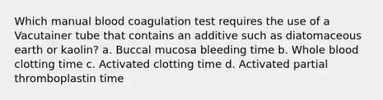 Which manual blood coagulation test requires the use of a Vacutainer tube that contains an additive such as diatomaceous earth or kaolin? a. Buccal mucosa bleeding time b. Whole blood clotting time c. Activated clotting time d. Activated partial thromboplastin time