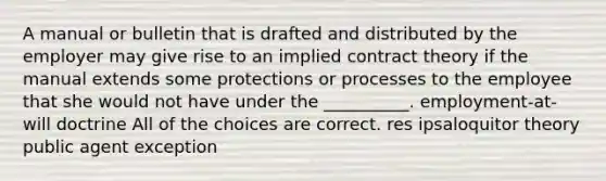 A manual or bulletin that is drafted and distributed by the employer may give rise to an implied contract theory if the manual extends some protections or processes to the employee that she would not have under the __________. employment-at-will doctrine All of the choices are correct. res ipsaloquitor theory public agent exception