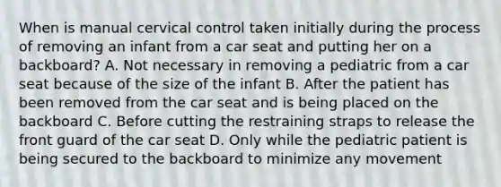 When is manual cervical control taken initially during the process of removing an infant from a car seat and putting her on a​ backboard? A. Not necessary in removing a pediatric from a car seat because of the size of the infant B. After the patient has been removed from the car seat and is being placed on the backboard C. Before cutting the restraining straps to release the front guard of the car seat D. Only while the pediatric patient is being secured to the backboard to minimize any movement