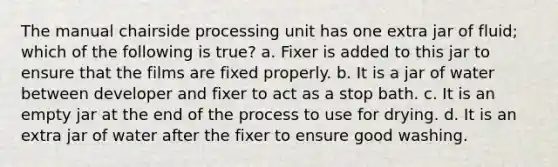 The manual chairside processing unit has one extra jar of fluid; which of the following is true? a. Fixer is added to this jar to ensure that the films are fixed properly. b. It is a jar of water between developer and fixer to act as a stop bath. c. It is an empty jar at the end of the process to use for drying. d. It is an extra jar of water after the fixer to ensure good washing.