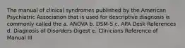 The manual of clinical syndromes published by the American Psychiatric Association that is used for descriptive diagnosis is commonly called the a. ANOVA b. DSM-5 c. APA Desk References d. Diagnosis of Disorders Digest e. Clinicians Reference of Manual III