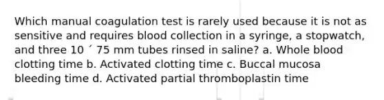 Which manual coagulation test is rarely used because it is not as sensitive and requires blood collection in a syringe, a stopwatch, and three 10 ´ 75 mm tubes rinsed in saline? a. Whole blood clotting time b. Activated clotting time c. Buccal mucosa bleeding time d. Activated partial thromboplastin time