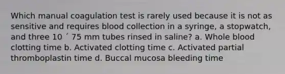 Which manual coagulation test is rarely used because it is not as sensitive and requires blood collection in a syringe, a stopwatch, and three 10 ´ 75 mm tubes rinsed in saline? a. Whole blood clotting time b. Activated clotting time c. Activated partial thromboplastin time d. Buccal mucosa bleeding time