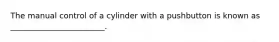 The manual control of a cylinder with a pushbutton is known as ________________________.