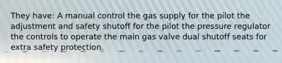 They have: A manual control the gas supply for the pilot the adjustment and safety shutoff for the pilot the pressure regulator the controls to operate the main gas valve dual shutoff seats for extra safety protection.