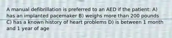 A manual defibrillation is preferred to an AED if the patient: A) has an implanted pacemaker B) weighs more than 200 pounds C) has a known history of heart problems D) is between 1 month and 1 year of age