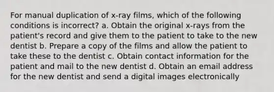 For manual duplication of x-ray films, which of the following conditions is incorrect? a. Obtain the original x-rays from the patient's record and give them to the patient to take to the new dentist b. Prepare a copy of the films and allow the patient to take these to the dentist c. Obtain contact information for the patient and mail to the new dentist d. Obtain an email address for the new dentist and send a digital images electronically