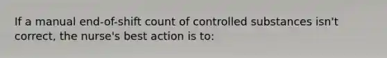 If a manual end-of-shift count of controlled substances isn't correct, the nurse's best action is to: