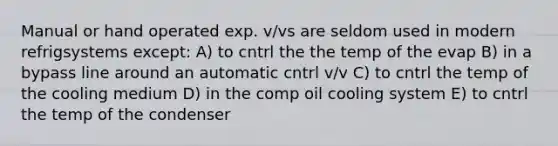 Manual or hand operated exp. v/vs are seldom used in modern refrigsystems except: A) to cntrl the the temp of the evap B) in a bypass line around an automatic cntrl v/v C) to cntrl the temp of the cooling medium D) in the comp oil cooling system E) to cntrl the temp of the condenser