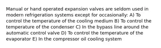 Manual or hand operated expansion valves are seldom used in modern refrigeration systems except for occasionally: A) To control the temperature of the cooling medium B) To control the temperature of the condenser C) In the bypass line around the automatic control valve D) To control the temperature of the evaporator E) In the compressor oil cooling system