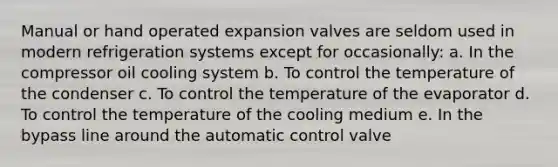 Manual or hand operated expansion valves are seldom used in modern refrigeration systems except for occasionally: a. In the compressor oil cooling system b. To control the temperature of the condenser c. To control the temperature of the evaporator d. To control the temperature of the cooling medium e. In the bypass line around the automatic control valve