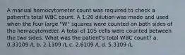 A manual hemocytometer count was required to check a patient's total WBC count. A 1:20 dilution was made and used when the four large "W" squares were counted on both sides of the hemacytometer. A total of 105 cells were counted between the two sides. What was the patient's total WBC count? a. 0.33109 /L b. 2.1109 /L c. 2.6109 /L d. 5.3109 /L