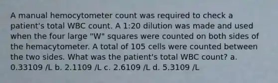 A manual hemocytometer count was required to check a patient's total WBC count. A 1:20 dilution was made and used when the four large "W" squares were counted on both sides of the hemacytometer. A total of 105 cells were counted between the two sides. What was the patient's total WBC count? a. 0.33109 /L b. 2.1109 /L c. 2.6109 /L d. 5.3109 /L