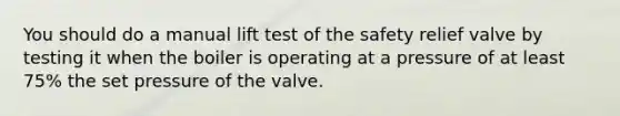 You should do a manual lift test of the safety relief valve by testing it when the boiler is operating at a pressure of at least 75% the set pressure of the valve.