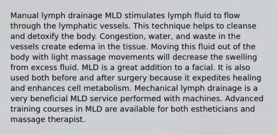 Manual lymph drainage MLD stimulates lymph fluid to flow through the lymphatic vessels. This technique helps to cleanse and detoxify the body. Congestion, water, and waste in the vessels create edema in the tissue. Moving this fluid out of the body with light massage movements will decrease the swelling from excess fluid. MLD is a great addition to a facial. It is also used both before and after surgery because it expedites healing and enhances cell metabolism. Mechanical lymph drainage is a very beneficial MLD service performed with machines. Advanced training courses in MLD are available for both estheticians and massage therapist.