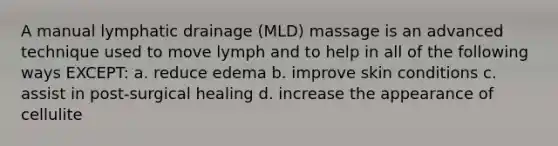 A manual lymphatic drainage (MLD) massage is an advanced technique used to move lymph and to help in all of the following ways EXCEPT: a. reduce edema b. improve skin conditions c. assist in post-surgical healing d. increase the appearance of cellulite