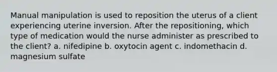 Manual manipulation is used to reposition the uterus of a client experiencing uterine inversion. After the repositioning, which type of medication would the nurse administer as prescribed to the client? a. nifedipine b. oxytocin agent c. indomethacin d. magnesium sulfate