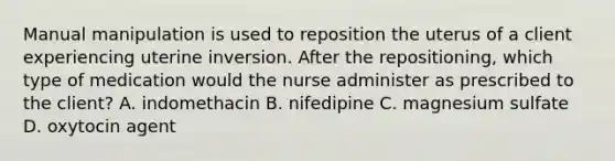 Manual manipulation is used to reposition the uterus of a client experiencing uterine inversion. After the repositioning, which type of medication would the nurse administer as prescribed to the client? A. indomethacin B. nifedipine C. magnesium sulfate D. oxytocin agent