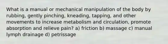 What is a manual or mechanical manipulation of the body by rubbing, gently pinching, kneading, tapping, and other movements to increase metabolism and circulation, promote absorption and relieve pain? a) friction b) massage c) manual lymph drainage d) petrissage