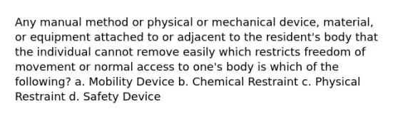 Any manual method or physical or mechanical device, material, or equipment attached to or adjacent to the resident's body that the individual cannot remove easily which restricts freedom of movement or normal access to one's body is which of the following? a. Mobility Device b. Chemical Restraint c. Physical Restraint d. Safety Device