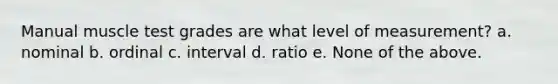 Manual muscle test grades are what level of measurement? a. nominal b. ordinal c. interval d. ratio e. None of the above.