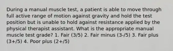 During a manual muscle test, a patient is able to move through full active range of motion against gravity and hold the test position but is unable to hold against resistance applied by the physical therapist assistant. What is the appropriate manual muscle test grade? 1. Fair (3/5) 2. Fair minus (3-/5) 3. Fair plus (3+/5) 4. Poor plus (2+/5)