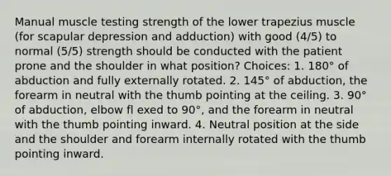 Manual muscle testing strength of the lower trapezius muscle (for scapular depression and adduction) with good (4/5) to normal (5/5) strength should be conducted with the patient prone and the shoulder in what position? Choices: 1. 180° of abduction and fully externally rotated. 2. 145° of abduction, the forearm in neutral with the thumb pointing at the ceiling. 3. 90° of abduction, elbow fl exed to 90°, and the forearm in neutral with the thumb pointing inward. 4. Neutral position at the side and the shoulder and forearm internally rotated with the thumb pointing inward.