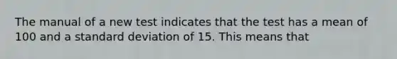 The manual of a new test indicates that the test has a mean of 100 and a standard deviation of 15. This means that