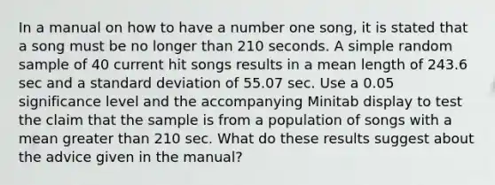 In a manual on how to have a number one​ song, it is stated that a song must be no longer than 210 seconds. A simple random sample of 40 current hit songs results in a mean length of 243.6 sec and a <a href='https://www.questionai.com/knowledge/kqGUr1Cldy-standard-deviation' class='anchor-knowledge'>standard deviation</a> of 55.07 sec. Use a 0.05 significance level and the accompanying Minitab display to test the claim that the sample is from a population of songs with a mean greater than 210 sec. What do these results suggest about the advice given in the​ manual?