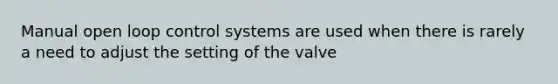 Manual open loop control systems are used when there is rarely a need to adjust the setting of the valve