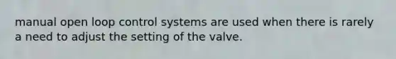 manual open loop control systems are used when there is rarely a need to adjust the setting of the valve.