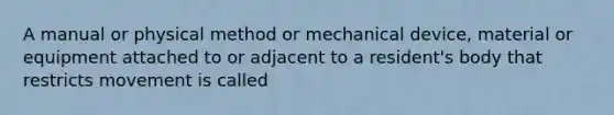 A manual or physical method or mechanical device, material or equipment attached to or adjacent to a resident's body that restricts movement is called