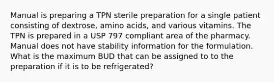 Manual is preparing a TPN sterile preparation for a single patient consisting of dextrose, amino acids, and various vitamins. The TPN is prepared in a USP 797 compliant area of the pharmacy. Manual does not have stability information for the formulation. What is the maximum BUD that can be assigned to to the preparation if it is to be refrigerated?