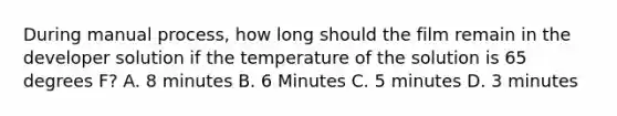 During manual process, how long should the film remain in the developer solution if the temperature of the solution is 65 degrees F? A. 8 minutes B. 6 Minutes C. 5 minutes D. 3 minutes