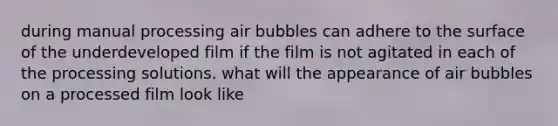 during manual processing air bubbles can adhere to the surface of the underdeveloped film if the film is not agitated in each of the processing solutions. what will the appearance of air bubbles on a processed film look like