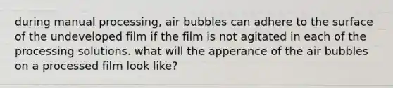 during manual processing, air bubbles can adhere to the surface of the undeveloped film if the film is not agitated in each of the processing solutions. what will the apperance of the air bubbles on a processed film look like?