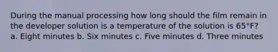 During the manual processing how long should the film remain in the developer solution is a temperature of the solution is 65°F? a. Eight minutes b. Six minutes c. Five minutes d. Three minutes