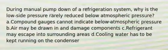 During manual pump down of a refrigeration system, why is the low-side pressure rarely reduced below atmospheric pressure? a.Compound gauges cannot indicate below atmospheric pressure b.Air may be drawn in and damage components c.Refrigerant may escape into surrounding areas d.Cooling water has to be kept running on the condenser