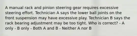 A manual rack and pinion steering gear requires excessive steering effort. Technician A says the lower ball joints on the front suspension may have excessive play. Technician B says the rack bearing adjustment may be too tight. Who is correct? - A only - B only - Both A and B - Neither A nor B