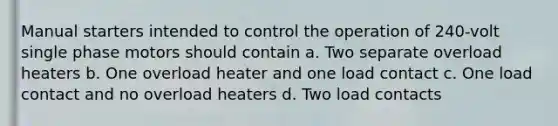 Manual starters intended to control the operation of 240-volt single phase motors should contain a. Two separate overload heaters b. One overload heater and one load contact c. One load contact and no overload heaters d. Two load contacts